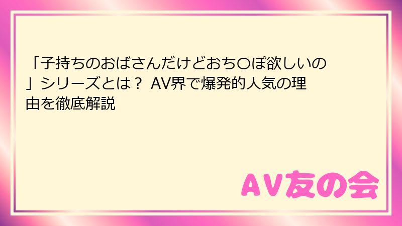 「子持ちのおばさんだけどおち〇ぽ欲しいの」シリーズとは？ AV界で爆発的人気の理由を徹底解説