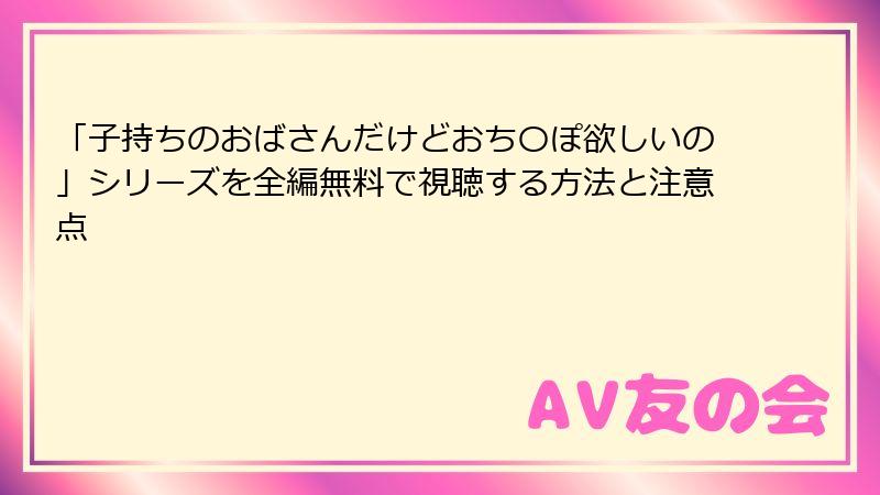 「子持ちのおばさんだけどおち〇ぽ欲しいの」シリーズを全編無料で視聴する方法と注意点