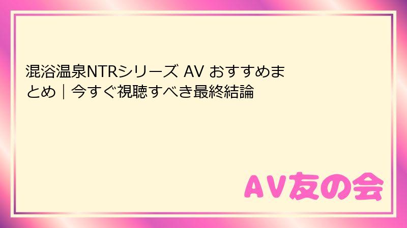 混浴温泉NTRシリーズ AV おすすめまとめ|今すぐ視聴すべき最終結論