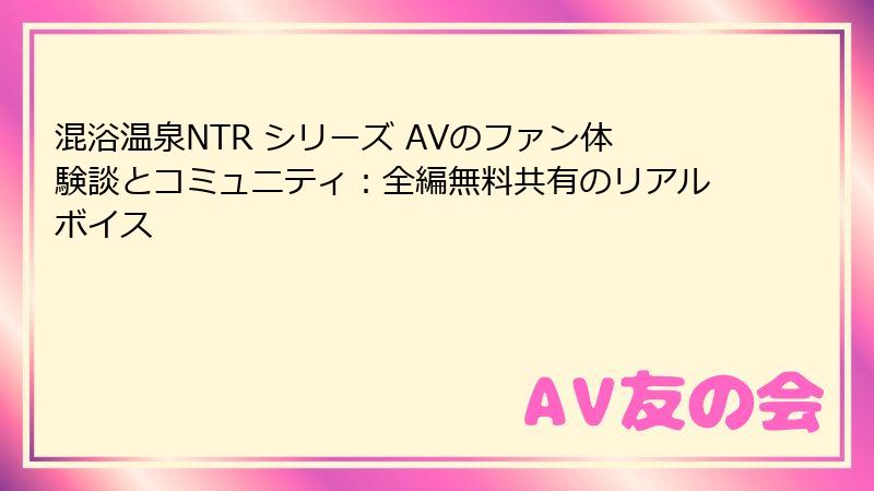 混浴温泉NTR シリーズ AVのファン体験談とコミュニティ：全編無料共有のリアルボイス