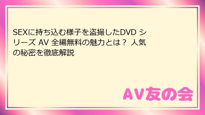 SEXに持ち込む様子を盗撮したDVD シリーズ AV 全編無料の魅力とは? 人気の秘密を徹底解説