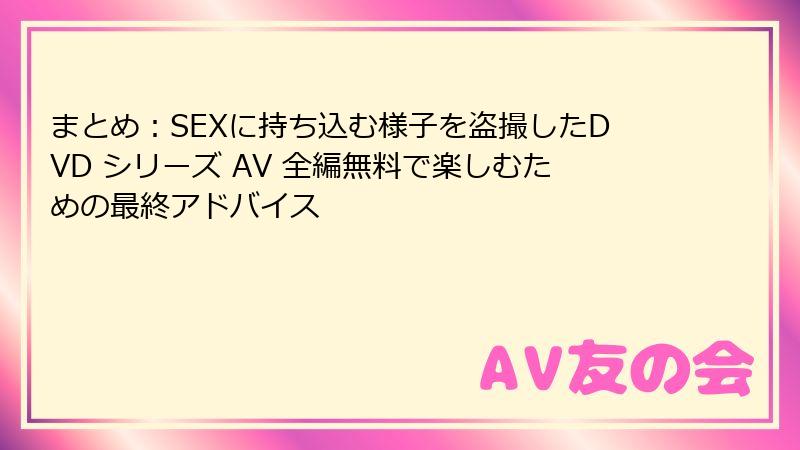 まとめ:SEXに持ち込む様子を盗撮したDVD シリーズ AV 全編無料で楽しむための最終アドバイス