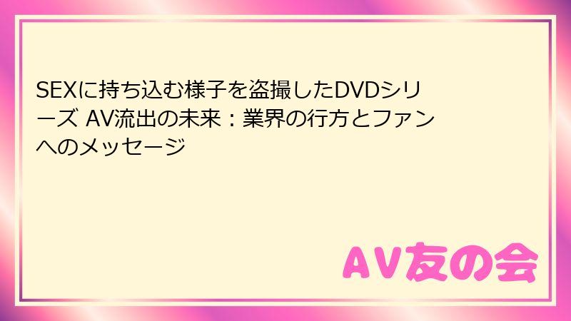 SEXに持ち込む様子を盗撮したDVDシリーズ AV流出の未来：業界の行方とファンへのメッセージ