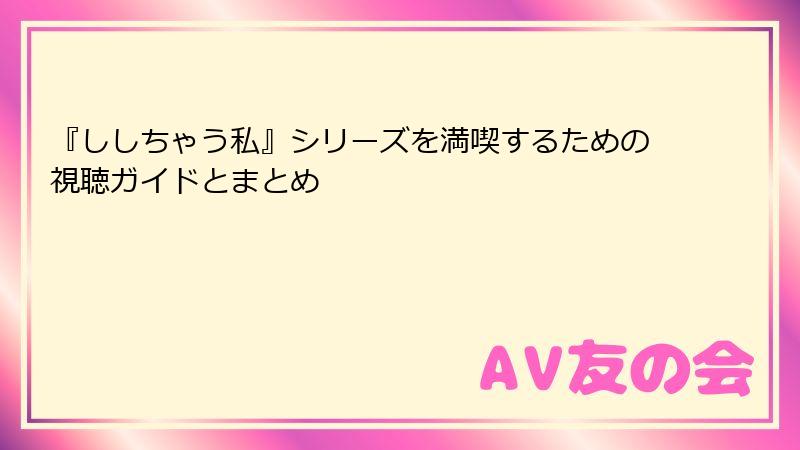『ししちゃう私』シリーズを満喫するための視聴ガイドとまとめ