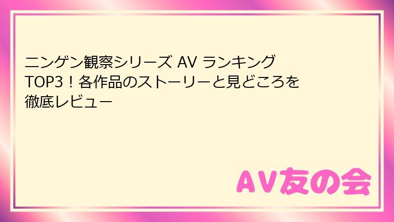ニンゲン観察シリーズ AV ランキング TOP3!各作品のストーリーと見どころを徹底レビュー