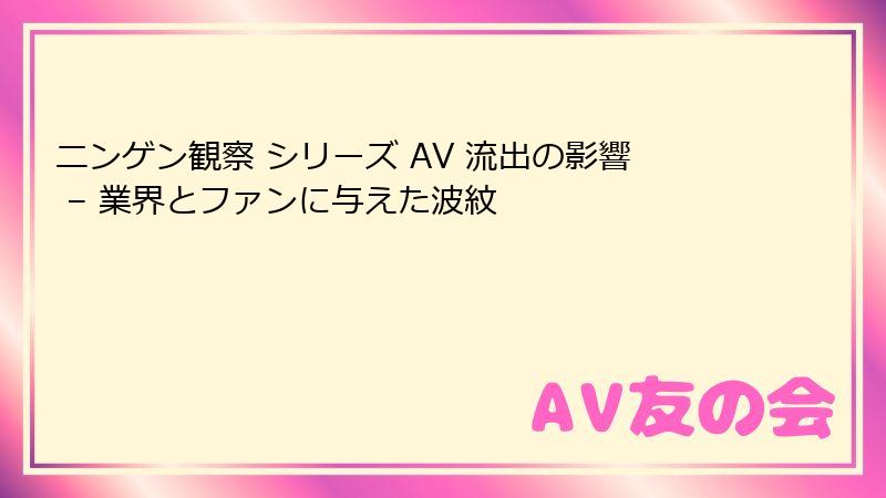 ニンゲン観察 シリーズ AV 流出の影響 – 業界とファンに与えた波紋