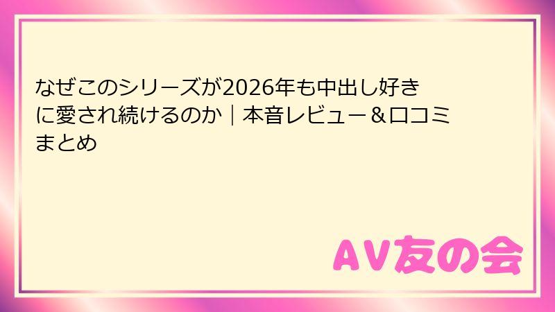 なぜこのシリーズが2026年も中出し好きに愛され続けるのか｜本音レビュー＆口コミまとめ