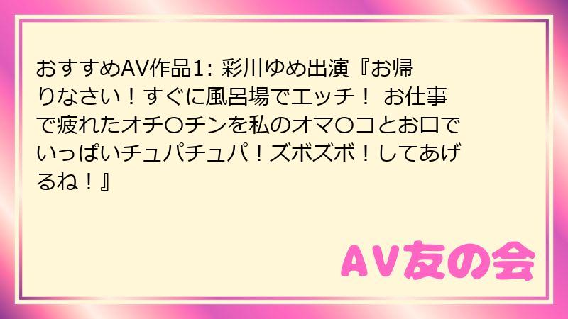 おすすめAV作品1: 彩川ゆめ出演『お帰りなさい!すぐに風呂場でエッチ! お仕事で疲れたオチ〇チンを私のオマ〇コとお口でいっぱいチュパチュパ!ズボズボ!してあげるね!』