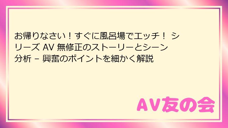 お帰りなさい！すぐに風呂場でエッチ！ シリーズ AV 無修正のストーリーとシーン分析 – 興奮のポイントを細かく解説