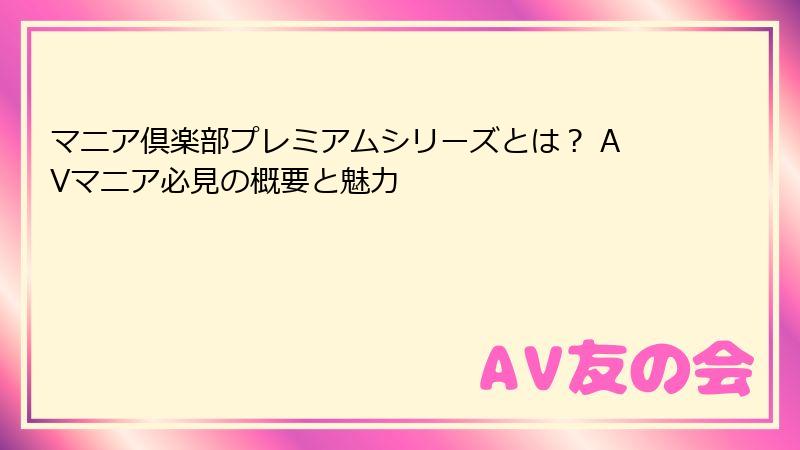 マニア倶楽部プレミアムシリーズとは? AVマニア必見の概要と魅力
