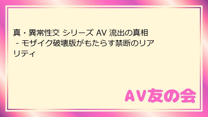 真・異常性交 シリーズ AV 流出の真相 - モザイク破壊版がもたらす禁断のリアリティ