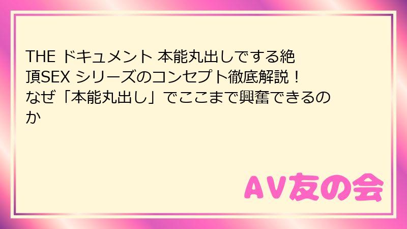 THE ドキュメント 本能丸出しでする絶頂SEX シリーズのコンセプト徹底解説!なぜ「本能丸出し」でここまで興奮できるのか