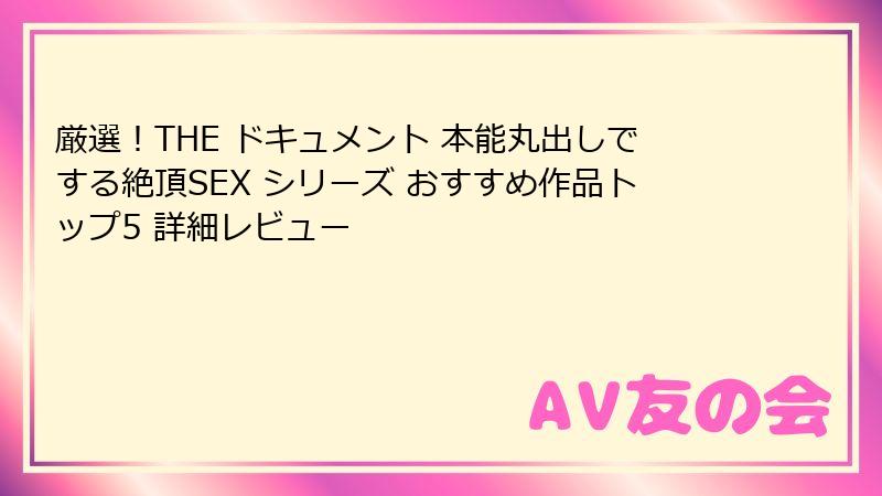 厳選!THE ドキュメント 本能丸出しでする絶頂SEX シリーズ おすすめ作品トップ5 詳細レビュー
