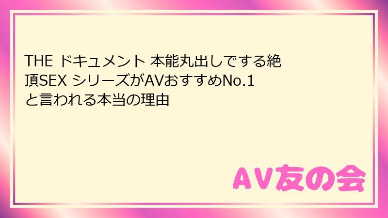 THE ドキュメント 本能丸出しでする絶頂SEX シリーズがAVおすすめNo.1と言われる本当の理由