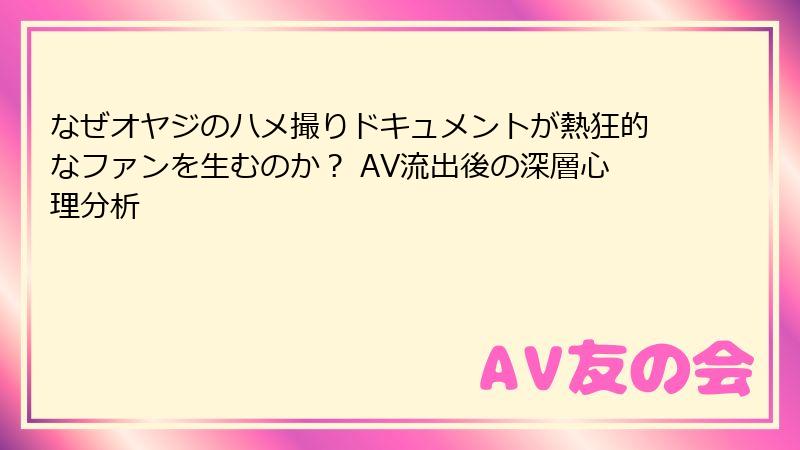 なぜオヤジのハメ撮りドキュメントが熱狂的なファンを生むのか？ AV流出後の深層心理分析