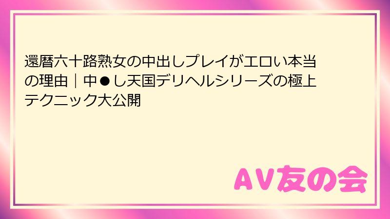 還暦六十路熟女の中出しプレイがエロい本当の理由|中●し天国デリヘルシリーズの極上テクニック大公開