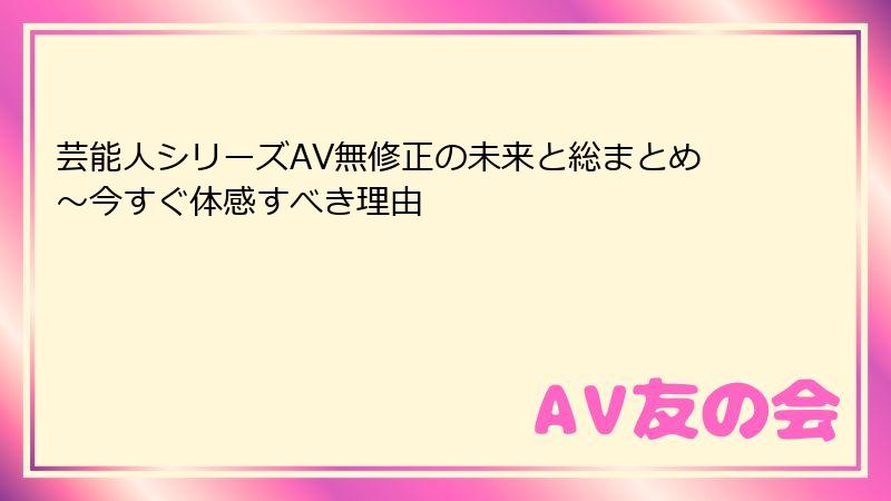 芸能人シリーズAV無修正の未来と総まとめ~今すぐ体感すべき理由