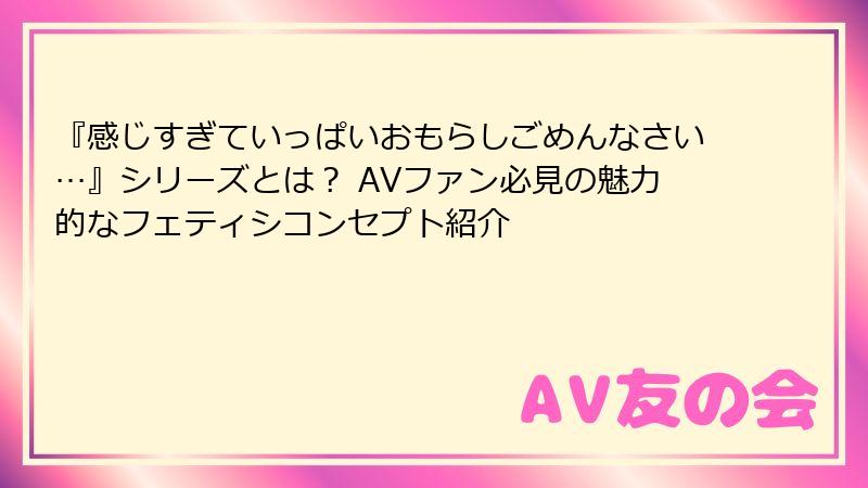 『感じすぎていっぱいおもらしごめんなさい…』シリーズとは？ AVファン必見の魅力的なフェティシコンセプト紹介