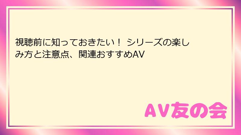 視聴前に知っておきたい！ シリーズの楽しみ方と注意点、関連おすすめAV