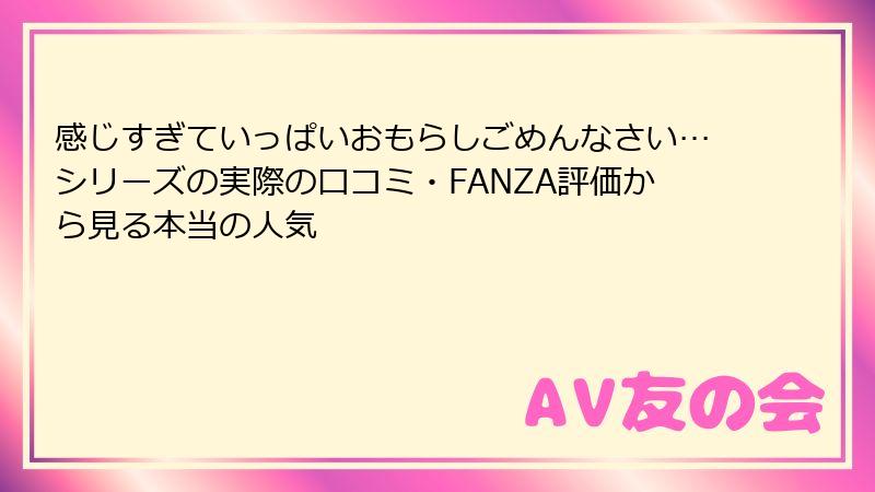 感じすぎていっぱいおもらしごめんなさい…シリーズの実際の口コミ・FANZA評価から見る本当の人気