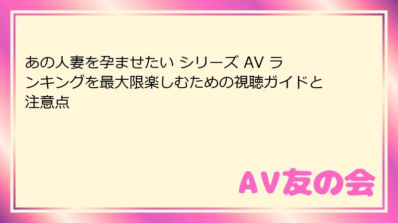あの人妻を孕ませたい シリーズ AV ランキングを最大限楽しむための視聴ガイドと注意点