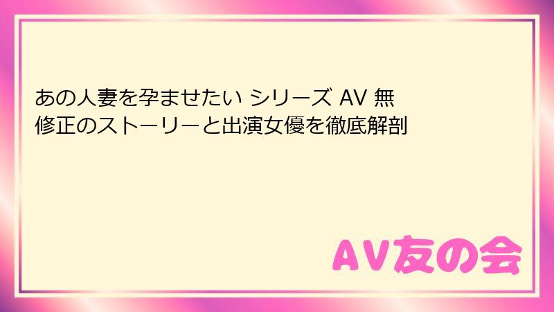 あの人妻を孕ませたい シリーズ AV 無修正のストーリーと出演女優を徹底解剖