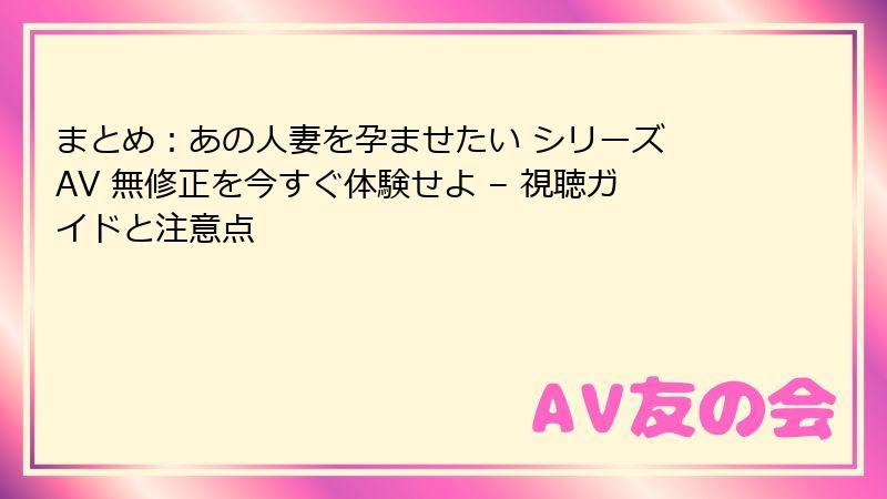 まとめ：あの人妻を孕ませたい シリーズ AV 無修正を今すぐ体験せよ – 視聴ガイドと注意点
