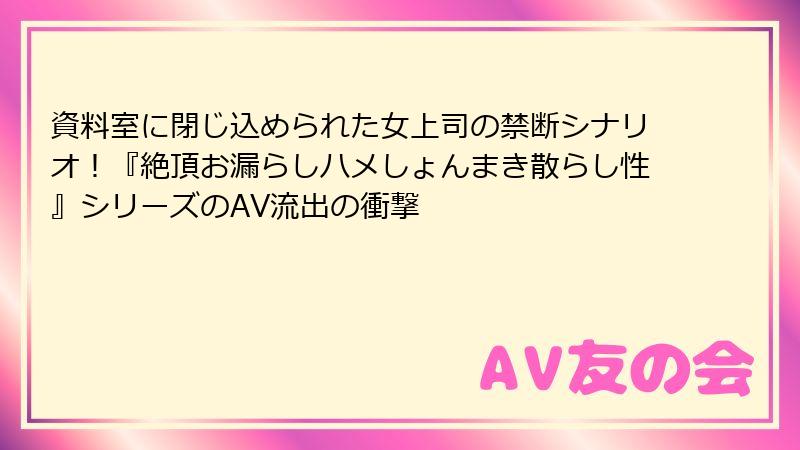 資料室に閉じ込められた女上司の禁断シナリオ！『絶頂お漏らしハメしょんまき散らし性』シリーズのAV流出の衝撃