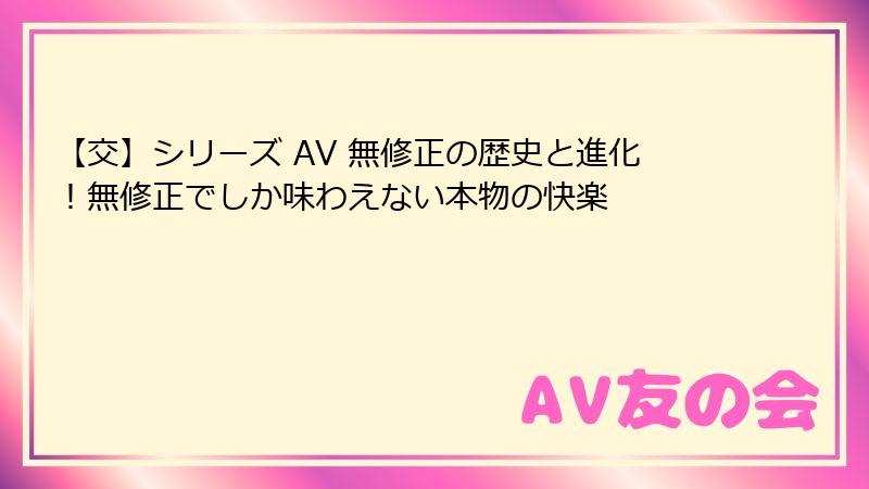【交】シリーズ AV 無修正の歴史と進化!無修正でしか味わえない本物の快楽