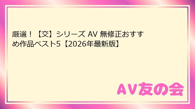 厳選!【交】シリーズ AV 無修正おすすめ作品ベスト5【2026年最新版】