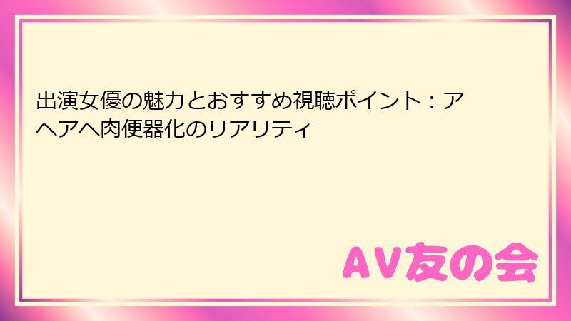 出演女優の魅力とおすすめ視聴ポイント:アヘアヘ肉便器化のリアリティ