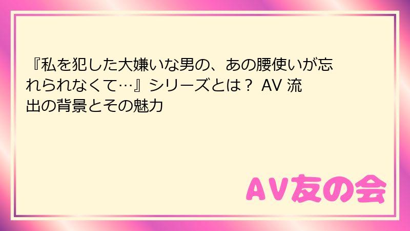 『私を犯した大嫌いな男の、あの腰使いが忘れられなくて…』シリーズとは？ AV 流出の背景とその魅力