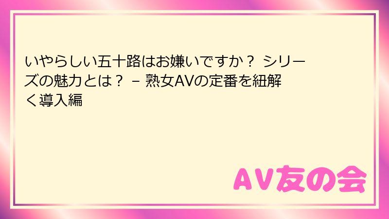 いやらしい五十路はお嫌いですか？ シリーズの魅力とは？ – 熟女AVの定番を紐解く導入編