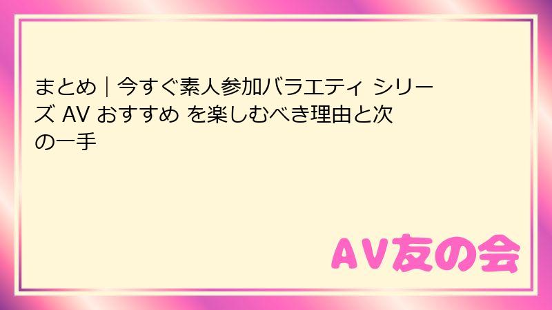 まとめ|今すぐ素人参加バラエティ シリーズ AV おすすめ を楽しむべき理由と次の一手