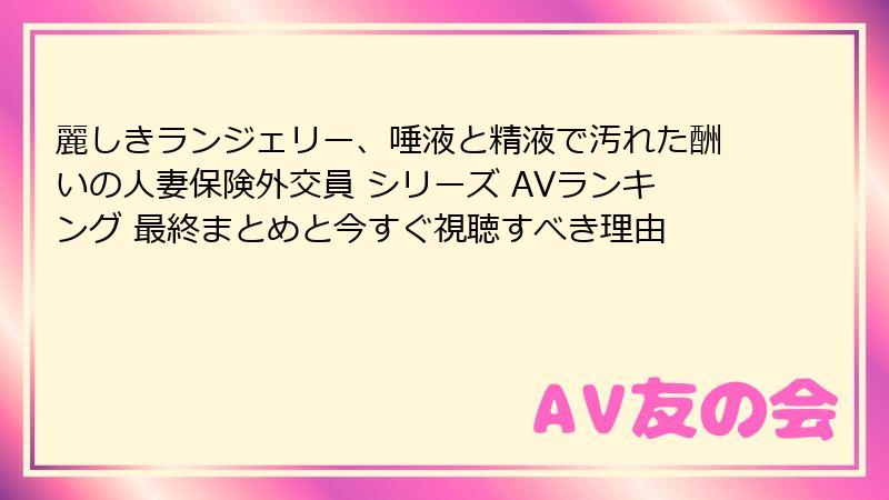 麗しきランジェリー、唾液と精液で汚れた酬いの人妻保険外交員 シリーズ AVランキング 最終まとめと今すぐ視聴すべき理由