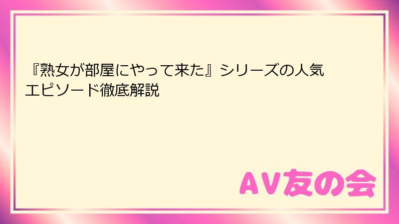 『熟女が部屋にやって来た』シリーズの人気エピソード徹底解説