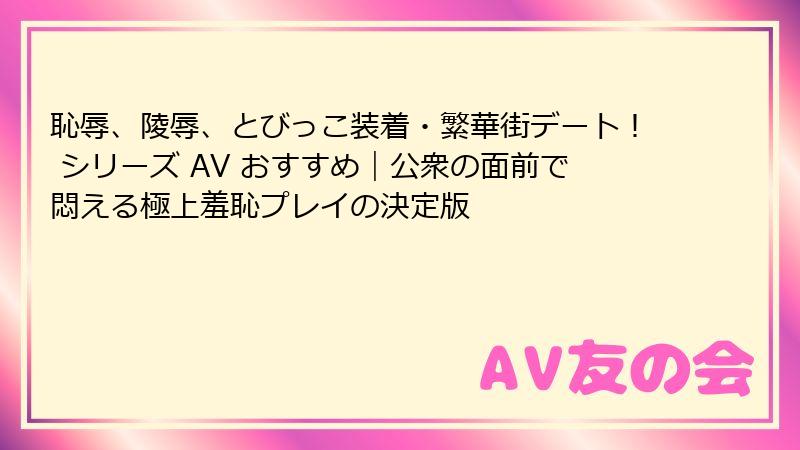 恥辱、陵辱、とびっこ装着・繁華街デート！ シリーズ AV おすすめ｜公衆の面前で悶える極上羞恥プレイの決定版