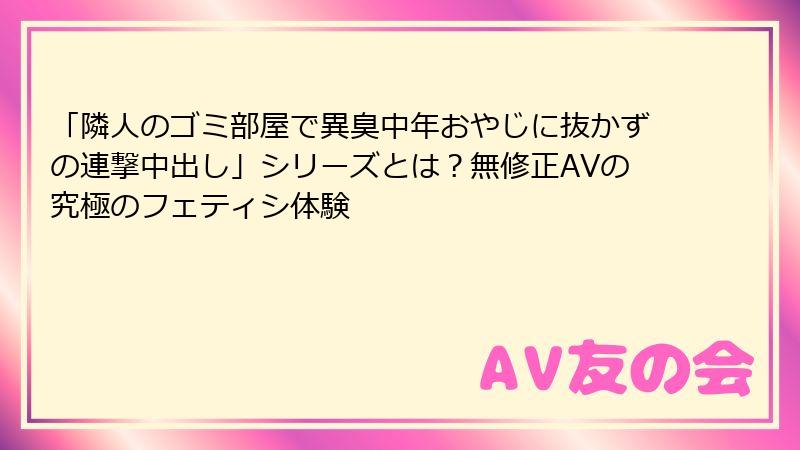 「隣人のゴミ部屋で異臭中年おやじに抜かずの連撃中出し」シリーズとは？無修正AVの究極のフェティシ体験