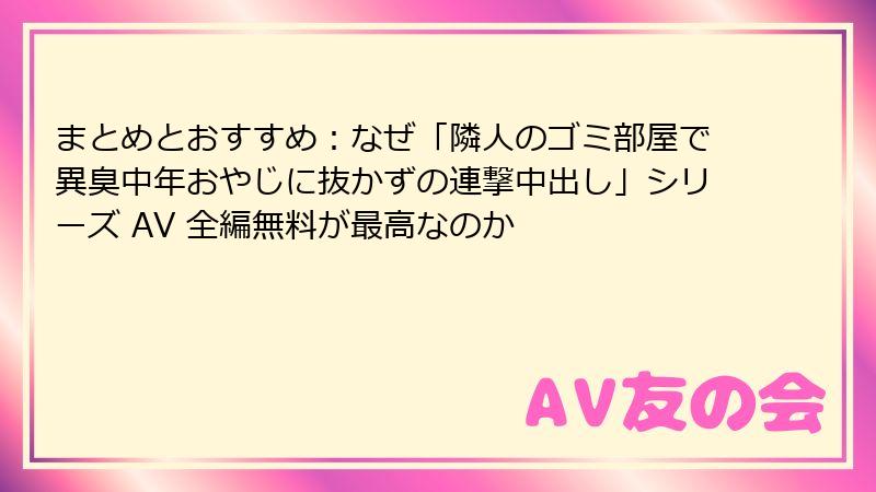 まとめとおすすめ：なぜ「隣人のゴミ部屋で異臭中年おやじに抜かずの連撃中出し」シリーズ AV 全編無料が最高なのか