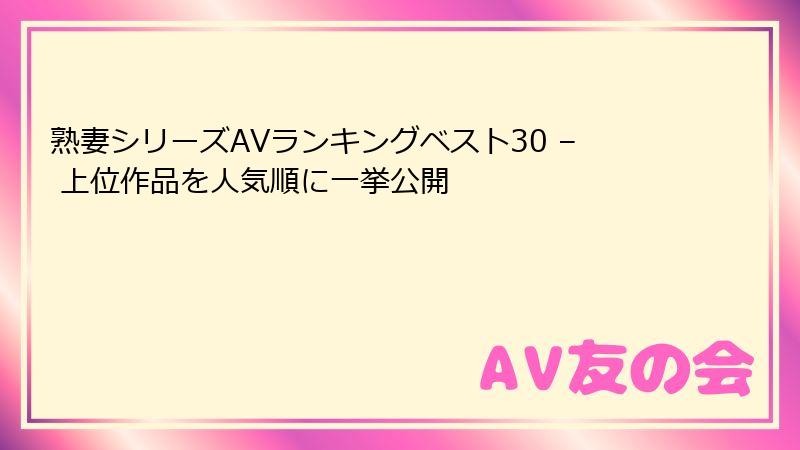 熟妻シリーズAVランキングベスト30 – 上位作品を人気順に一挙公開