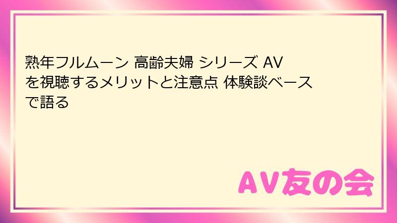 熟年フルムーン 高齢夫婦 シリーズ AVを視聴するメリットと注意点 体験談ベースで語る