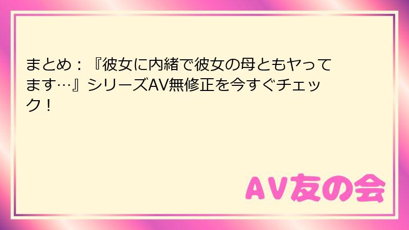 まとめ：『彼女に内緒で彼女の母ともヤってます…』シリーズAV無修正を今すぐチェック！