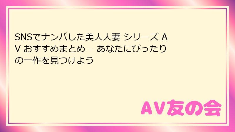 SNSでナンパした美人人妻 シリーズ AV おすすめまとめ – あなたにぴったりの一作を見つけよう