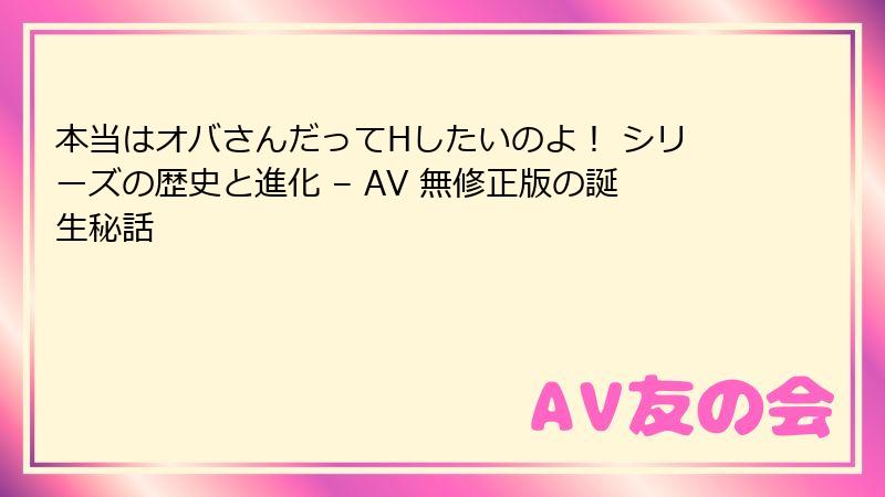 本当はオバさんだってHしたいのよ！ シリーズの歴史と進化 – AV 無修正版の誕生秘話