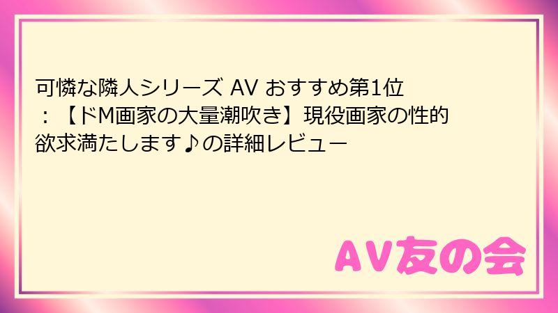 可憐な隣人シリーズ AV おすすめ第1位：【ドM画家の大量潮吹き】現役画家の性的欲求満たします♪の詳細レビュー