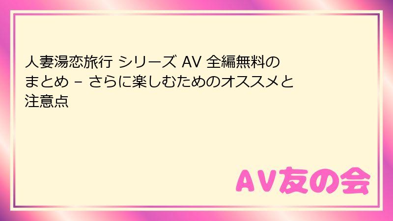 人妻湯恋旅行 シリーズ AV 全編無料のまとめ – さらに楽しむためのオススメと注意点
