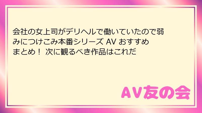 会社の女上司がデリヘルで働いていたので弱みにつけこみ本番シリーズ AV おすすめまとめ！ 次に観るべき作品はこれだ