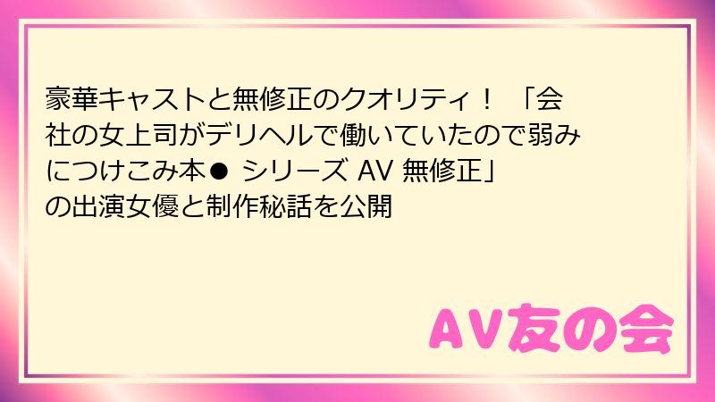 豪華キャストと無修正のクオリティ！ 「会社の女上司がデリヘルで働いていたので弱みにつけこみ本● シリーズ AV 無修正」の出演女優と制作秘話を公開