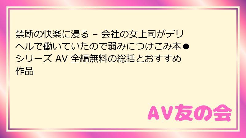 禁断の快楽に浸る – 会社の女上司がデリヘルで働いていたので弱みにつけこみ本● シリーズ AV 全編無料の総括とおすすめ作品