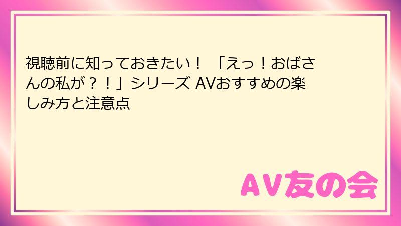 視聴前に知っておきたい！ 「えっ！おばさんの私が？！」シリーズ AVおすすめの楽しみ方と注意点